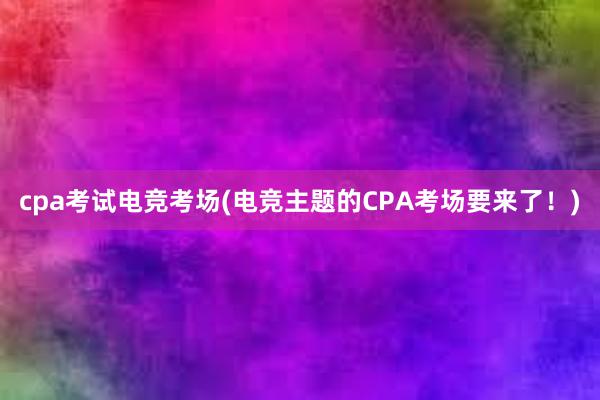 cpa考试电竞考场(电竞主题的CPA考场要来了！)