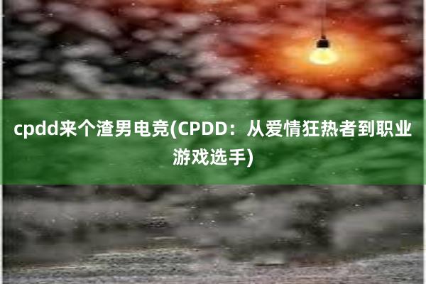 cpdd来个渣男电竞(CPDD：从爱情狂热者到职业游戏选手)