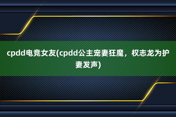   cpdd电竞女友(cpdd公主宠妻狂魔，权志龙为护妻发声)