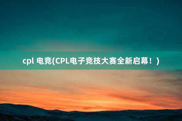   cpl 电竞(CPL电子竞技大赛全新启幕！)