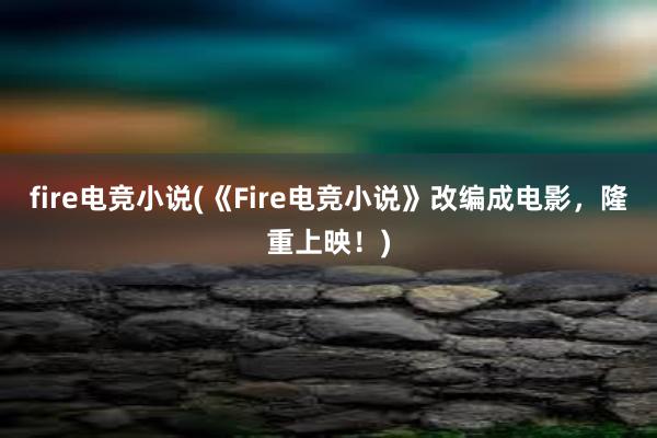   fire电竞小说(《Fire电竞小说》改编成电影，隆重上映！)