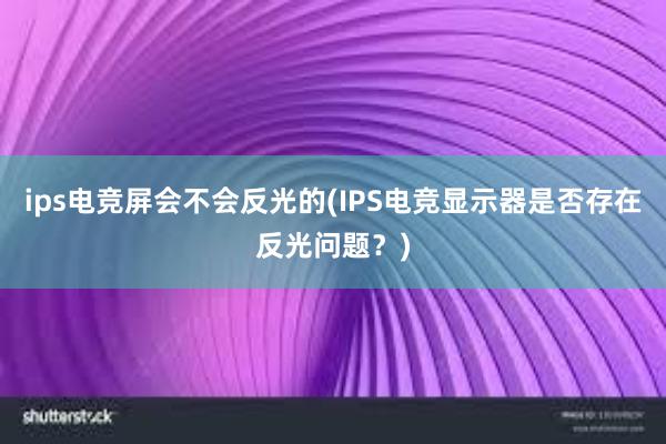 ips电竞屏会不会反光的(IPS电竞显示器是否存在反光问题？)