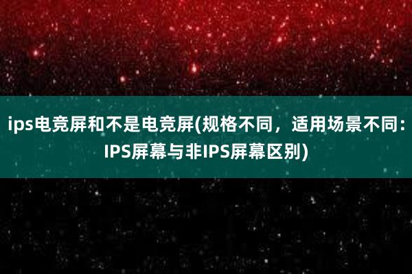 ips电竞屏和不是电竞屏(规格不同，适用场景不同：IPS屏幕与非IPS屏幕区别)