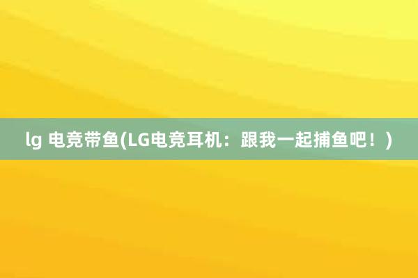   lg 电竞带鱼(LG电竞耳机：跟我一起捕鱼吧！)