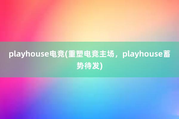   playhouse电竞(重塑电竞主场，playhouse蓄势待发)