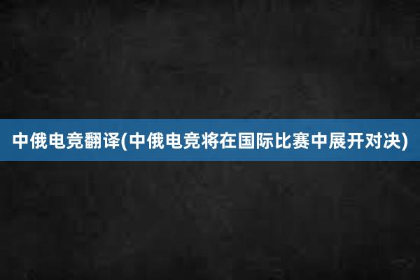   中俄电竞翻译(中俄电竞将在国际比赛中展开对决)