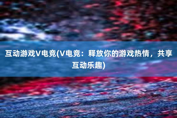 互动游戏V电竞(V电竞：释放你的游戏热情，共享互动乐趣)