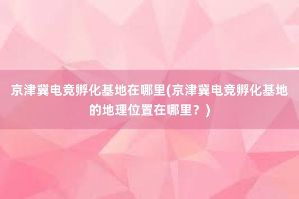 京津冀电竞孵化基地在哪里(京津冀电竞孵化基地的地理位置在哪里？)