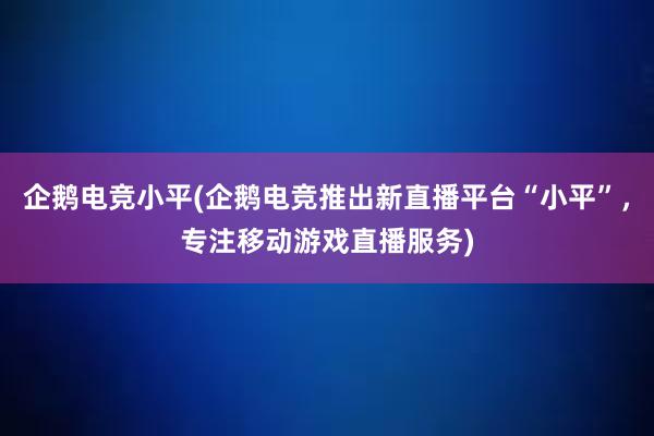   企鹅电竞小平(企鹅电竞推出新直播平台“小平”，专注移动游戏直播服务)