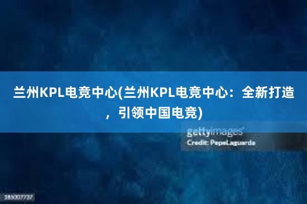 兰州KPL电竞中心(兰州KPL电竞中心：全新打造，引领中国电竞)