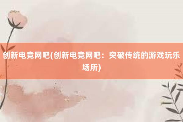 创新电竞网吧(创新电竞网吧：突破传统的游戏玩乐场所)