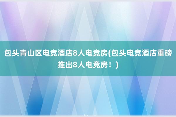   包头青山区电竞酒店8人电竞房(包头电竞酒店重磅推出8人电竞房！)