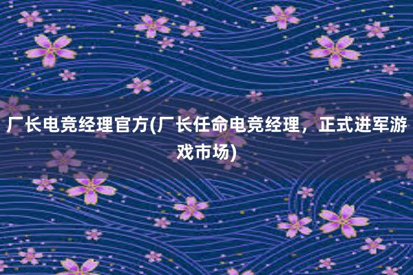   厂长电竞经理官方(厂长任命电竞经理，正式进军游戏市场)