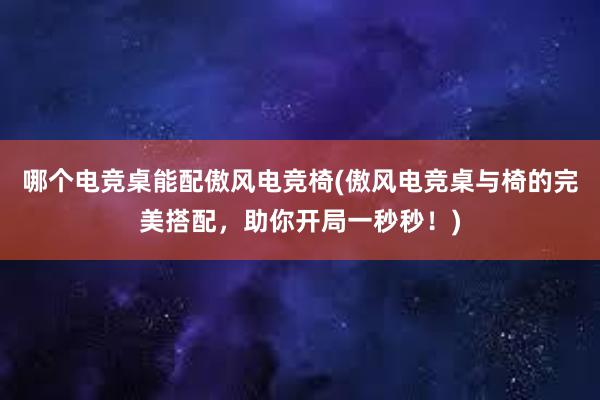   哪个电竞桌能配傲风电竞椅(傲风电竞桌与椅的完美搭配，助你开局一秒秒！)