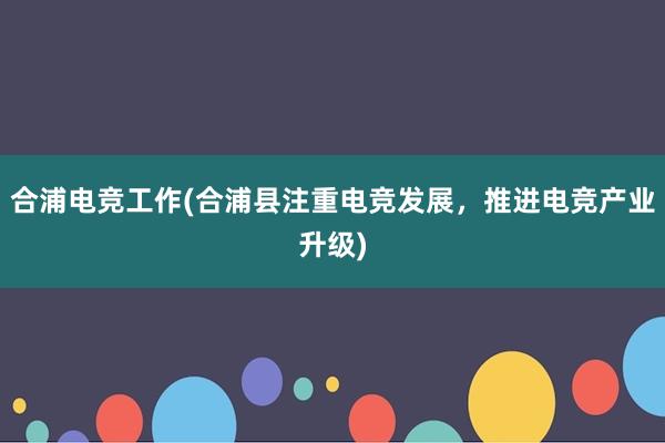 合浦电竞工作(合浦县注重电竞发展，推进电竞产业升级)