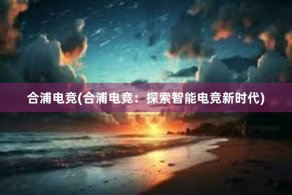 合浦电竞(合浦电竞：探索智能电竞新时代)