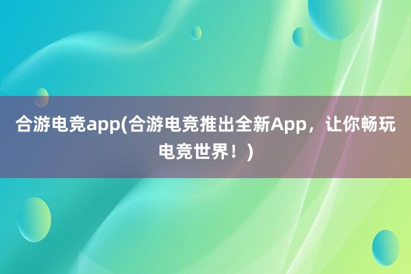 合游电竞app(合游电竞推出全新App，让你畅玩电竞世界！)