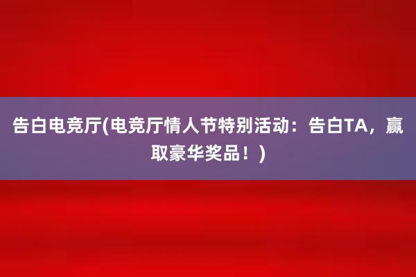 告白电竞厅(电竞厅情人节特别活动：告白TA，赢取豪华奖品！)