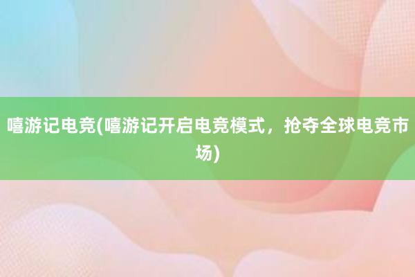 嘻游记电竞(嘻游记开启电竞模式，抢夺全球电竞市场)