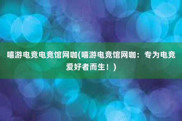 嘻游电竞电竞馆网咖(嘻游电竞馆网咖：专为电竞爱好者而生！)