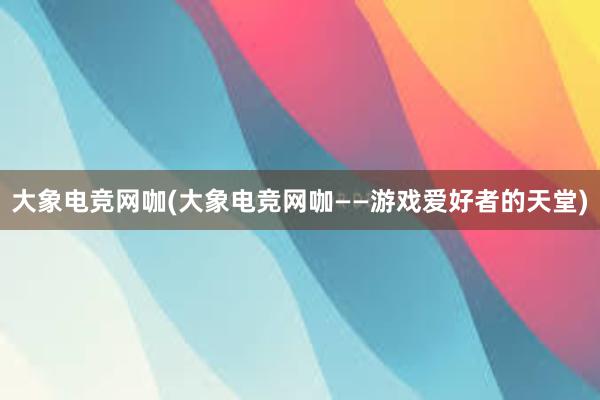 大象电竞网咖(大象电竞网咖——游戏爱好者的天堂)