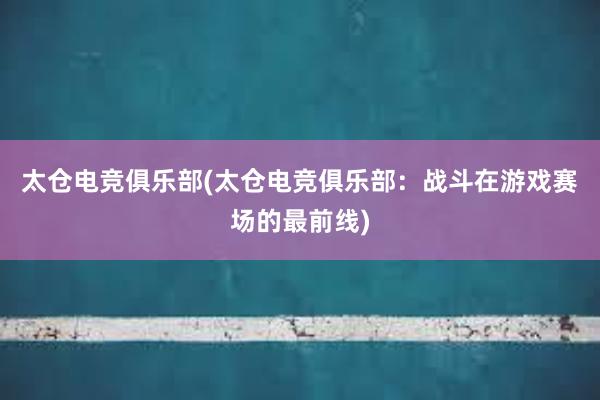 太仓电竞俱乐部(太仓电竞俱乐部：战斗在游戏赛场的最前线)