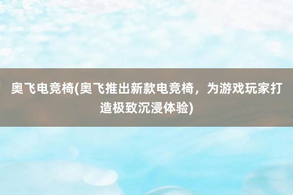   奥飞电竞椅(奥飞推出新款电竞椅，为游戏玩家打造极致沉浸体验)