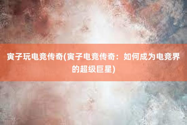 寅子玩电竞传奇(寅子电竞传奇：如何成为电竞界的超级巨星)