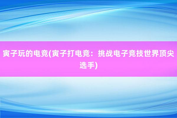 寅子玩的电竞(寅子打电竞：挑战电子竞技世界顶尖选手)