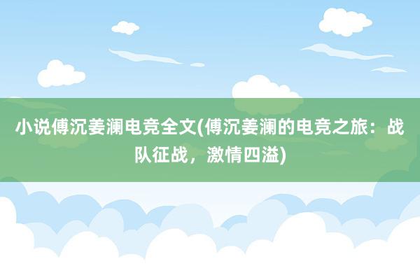 小说傅沉姜澜电竞全文(傅沉姜澜的电竞之旅：战队征战，激情四溢)