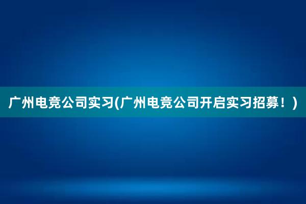 广州电竞公司实习(广州电竞公司开启实习招募！)