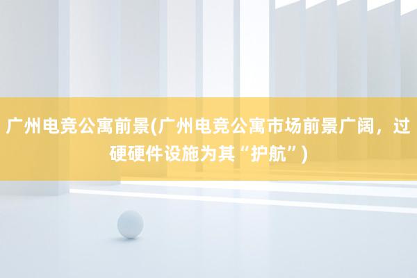 广州电竞公寓前景(广州电竞公寓市场前景广阔，过硬硬件设施为其“护航”)