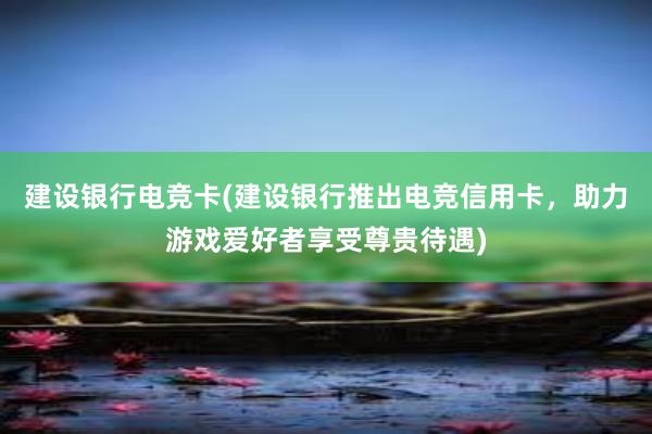   建设银行电竞卡(建设银行推出电竞信用卡，助力游戏爱好者享受尊贵待遇)