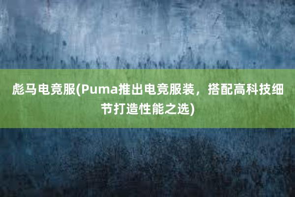 彪马电竞服(Puma推出电竞服装，搭配高科技细节打造性能之选)