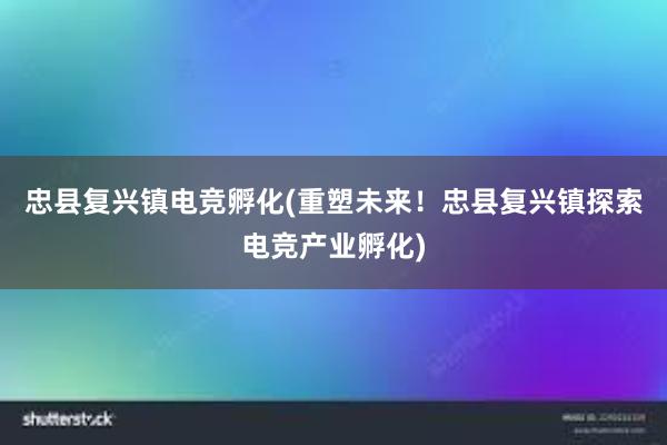 忠县复兴镇电竞孵化(重塑未来！忠县复兴镇探索电竞产业孵化)