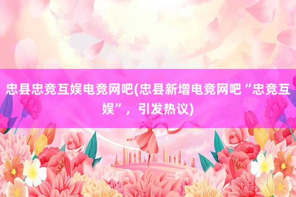   忠县忠竞互娱电竞网吧(忠县新增电竞网吧“忠竞互娱”，引发热议)