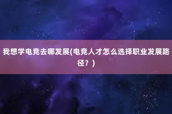 我想学电竞去哪发展(电竞人才怎么选择职业发展路径？)