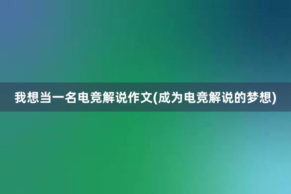   我想当一名电竞解说作文(成为电竞解说的梦想)