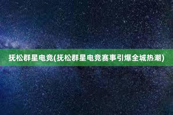   抚松群星电竞(抚松群星电竞赛事引爆全城热潮)