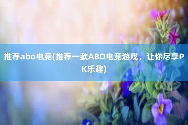 推荐abo电竞(推荐一款ABO电竞游戏，让你尽享PK乐趣)