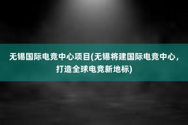   无锡国际电竞中心项目(无锡将建国际电竞中心，打造全球电竞新地标)