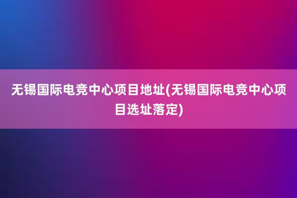 无锡国际电竞中心项目地址(无锡国际电竞中心项目选址落定)