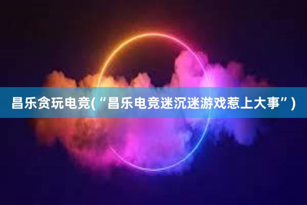   昌乐贪玩电竞(“昌乐电竞迷沉迷游戏惹上大事”)