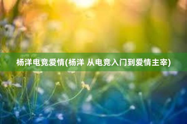   杨洋电竞爱情(杨洋 从电竞入门到爱情主宰)