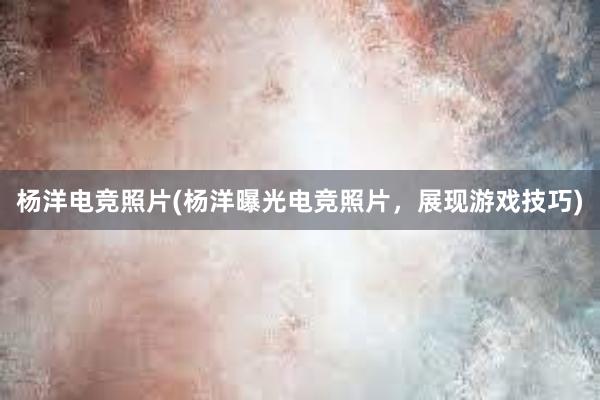 杨洋电竞照片(杨洋曝光电竞照片，展现游戏技巧)