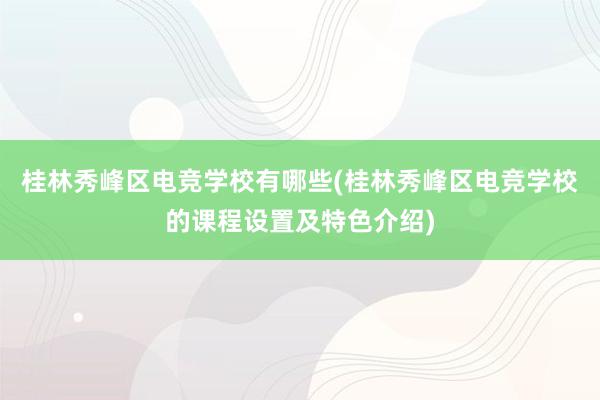 桂林秀峰区电竞学校有哪些(桂林秀峰区电竞学校的课程设置及特色介绍)