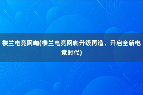   楼兰电竞网咖(楼兰电竞网咖升级再造，开启全新电竞时代)