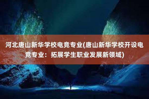   河北唐山新华学校电竞专业(唐山新华学校开设电竞专业：拓展学生职业发展新领域)