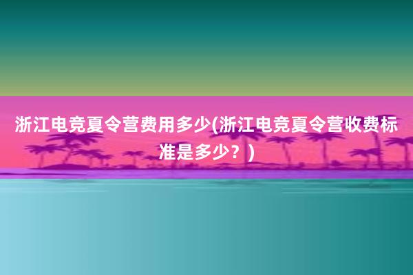   浙江电竞夏令营费用多少(浙江电竞夏令营收费标准是多少？)