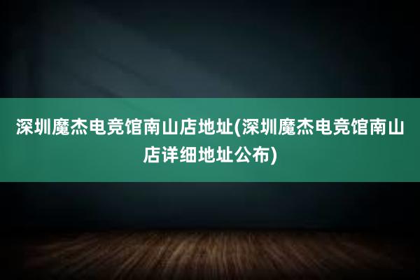 深圳魔杰电竞馆南山店地址(深圳魔杰电竞馆南山店详细地址公布)